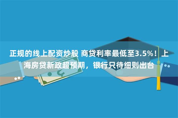 正规的线上配资炒股 商贷利率最低至3.5%！上海房贷新政超预期，银行只待细则出台