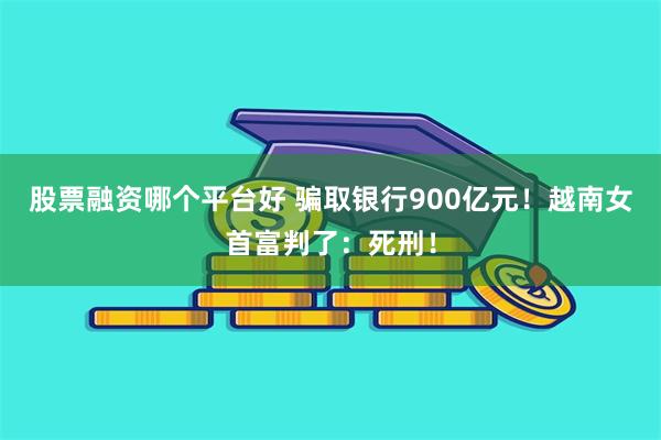 股票融资哪个平台好 骗取银行900亿元！越南女首富判了：死刑！