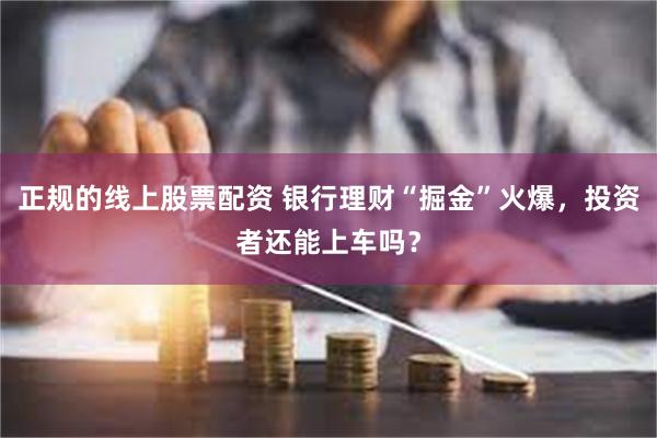 正规的线上股票配资 银行理财“掘金”火爆，投资者还能上车吗？