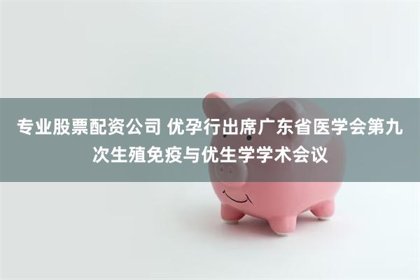 专业股票配资公司 优孕行出席广东省医学会第九次生殖免疫与优生学学术会议