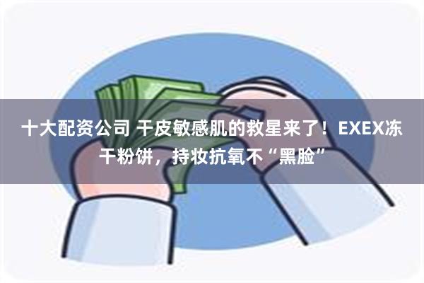 十大配资公司 干皮敏感肌的救星来了！EXEX冻干粉饼，持妆抗氧不“黑脸”