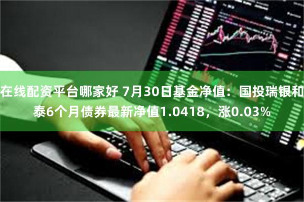 在线配资平台哪家好 7月30日基金净值：国投瑞银和泰6个月债券最新净值1.0418，涨0.03%