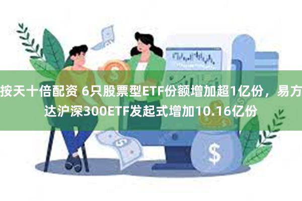 按天十倍配资 6只股票型ETF份额增加超1亿份，易方达沪深300ETF发起式增加10.16亿份