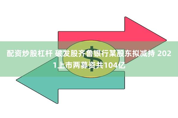 配资炒股杠杆 破发股齐鲁银行某股东拟减持 2021上市两募资共104亿