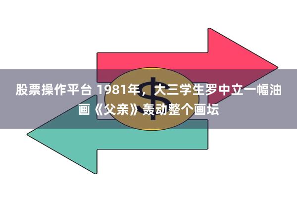 股票操作平台 1981年，大三学生罗中立一幅油画《父亲》轰动整个画坛