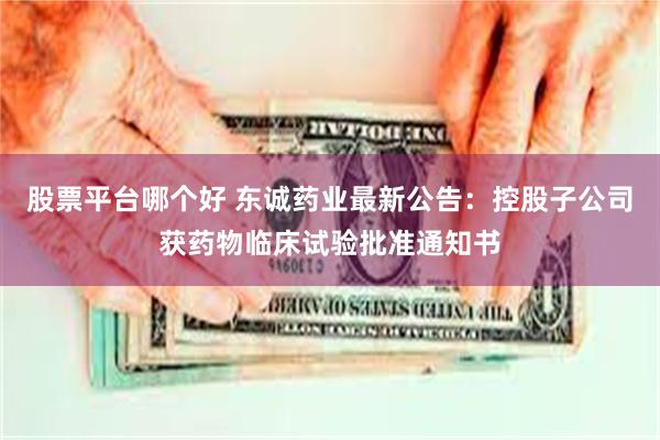 股票平台哪个好 东诚药业最新公告：控股子公司获药物临床试验批准通知书