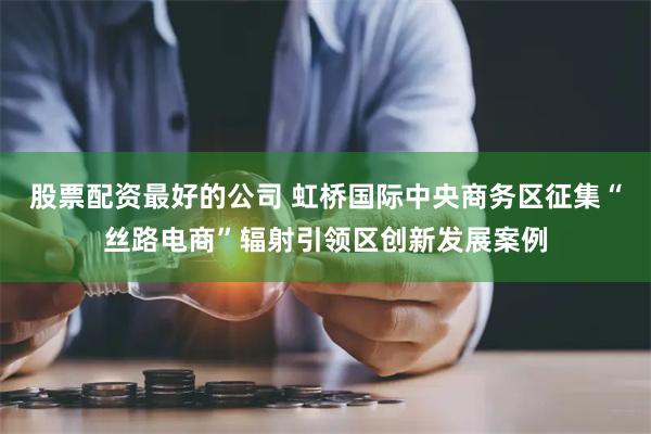 股票配资最好的公司 虹桥国际中央商务区征集“丝路电商”辐射引领区创新发展案例