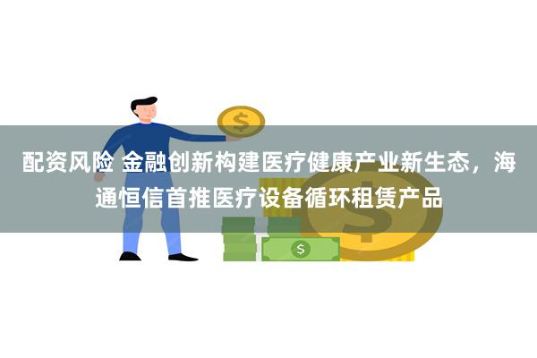 配资风险 金融创新构建医疗健康产业新生态，海通恒信首推医疗设备循环租赁产品