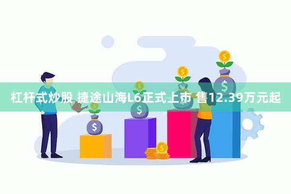 杠杆式炒股 捷途山海L6正式上市 售12.39万元起