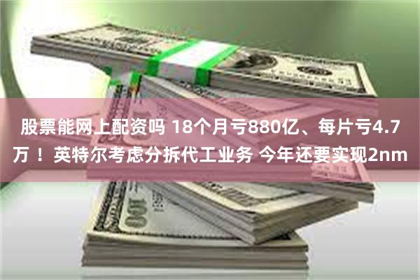 股票能网上配资吗 18个月亏880亿、每片亏4.7万 ！英特尔考虑分拆代工业务 今年还要实现2nm