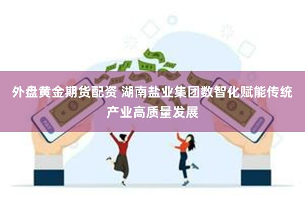 外盘黄金期货配资 湖南盐业集团数智化赋能传统产业高质量发展