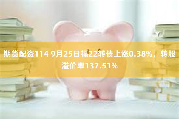 期货配资114 9月25日福22转债上涨0.38%，转股溢价率137.51%