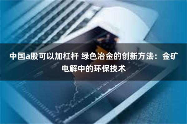 中国a股可以加杠杆 绿色冶金的创新方法：金矿电解中的环保技术