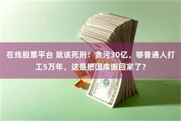 在线股票平台 就该死刑！贪污30亿，够普通人打工5万年，这是把国库搬回家了？