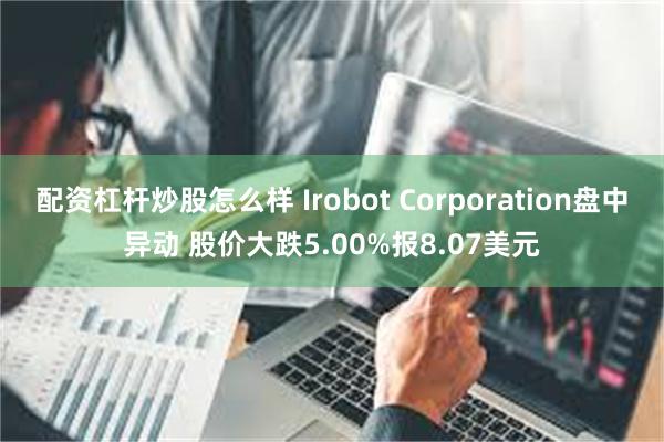 配资杠杆炒股怎么样 Irobot Corporation盘中异动 股价大跌5.00%报8.07美元