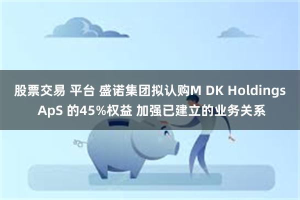 股票交易 平台 盛诺集团拟认购M DK Holdings ApS 的45%权益 加强已建立的业务关系