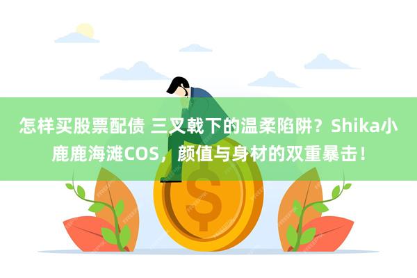 怎样买股票配债 三叉戟下的温柔陷阱？Shika小鹿鹿海滩COS，颜值与身材的双重暴击！