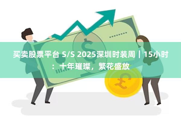 买卖股票平台 S/S 2025深圳时装周｜15小时：十年璀璨，繁花盛放