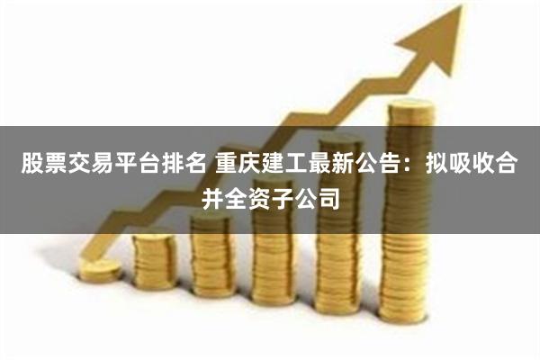 股票交易平台排名 重庆建工最新公告：拟吸收合并全资子公司