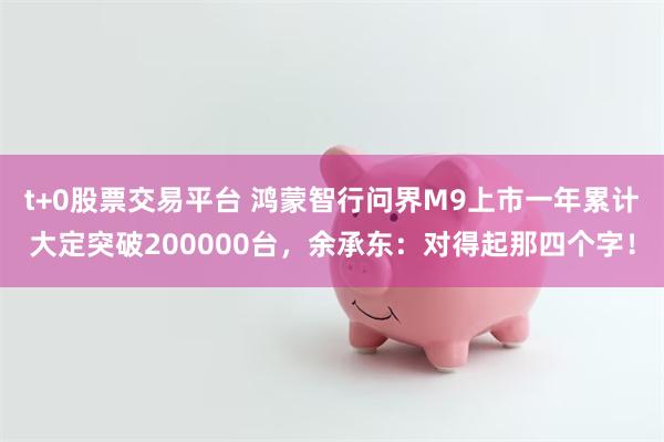 t+0股票交易平台 鸿蒙智行问界M9上市一年累计大定突破200000台，余承东：对得起那四个字！