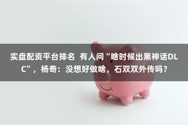 实盘配资平台排名  有人问“啥时候出黑神话DLC”，杨奇：没想好做啥，石双双外传吗？