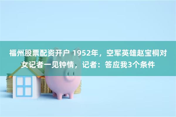 福州股票配资开户 1952年，空军英雄赵宝桐对女记者一见钟情，记者：答应我3个条件