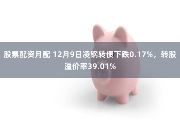 股票配资月配 12月9日凌钢转债下跌0.17%，转股溢价率39.01%