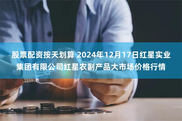 股票配资按天划算 2024年12月17日红星实业集团有限公司红星农副产品大市场价格行情