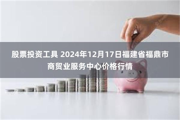 股票投资工具 2024年12月17日福建省福鼎市商贸业服务中心价格行情