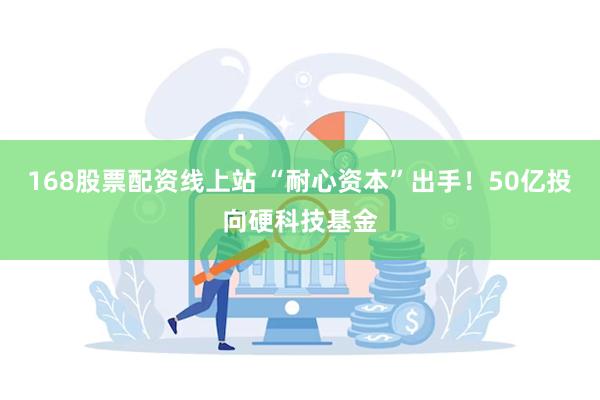 168股票配资线上站 “耐心资本”出手！50亿投向硬科技基金