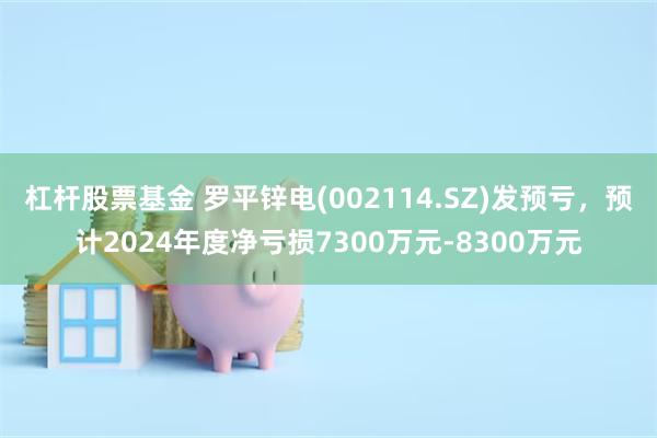 杠杆股票基金 罗平锌电(002114.SZ)发预亏，预计2024年度净亏损7300万元-8300万元