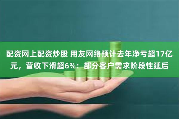 配资网上配资炒股 用友网络预计去年净亏超17亿元，营收下滑超6%：部分客户需求阶段性延后