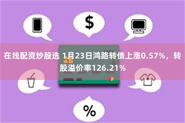 在线配资炒股选 1月23日鸿路转债上涨0.57%，转股溢价率126.21%