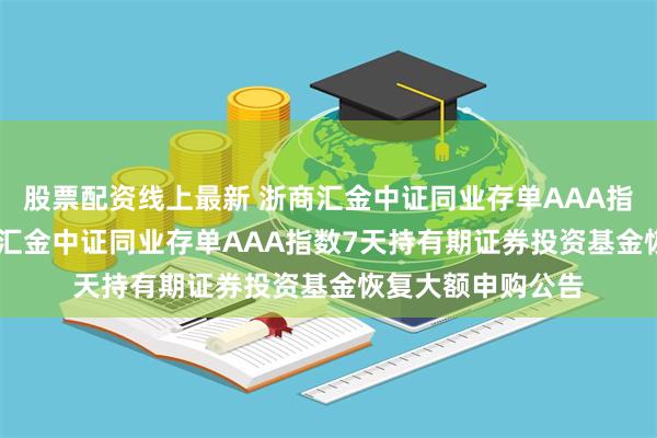 股票配资线上最新 浙商汇金中证同业存单AAA指数7天持有: 浙商汇金中证同业存单AAA指数7天持有期证券投资基金恢复大额申购公告