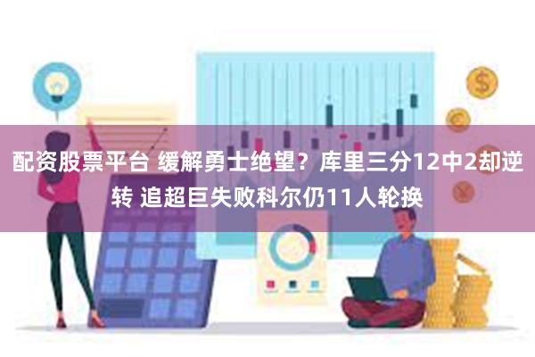 配资股票平台 缓解勇士绝望？库里三分12中2却逆转 追超巨失败科尔仍11人轮换