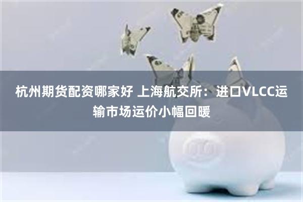 杭州期货配资哪家好 上海航交所：进口VLCC运输市场运价小幅回暖