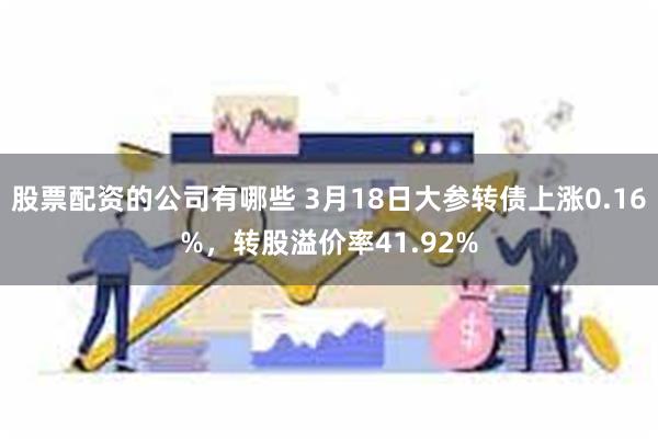 股票配资的公司有哪些 3月18日大参转债上涨0.16%，转股溢价率41.92%